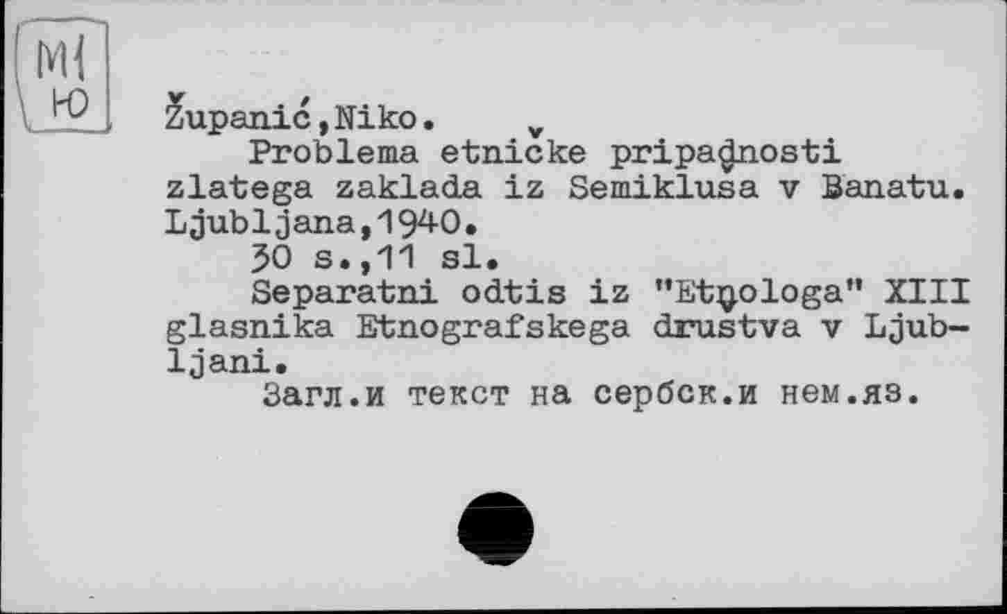 ﻿Zupanic,Niko. v
Probleme etnicke pripa^iosti zlatega zaklada iz Semiklusa v Banatu. Ljubljana,19^0.
30 s.,11 sl.
Separatni odtis iz "Etjjologa" XIII glasnika Etnografskega drustva v Ljub-Ijani.
Загл.и текст на сербок.и нем.яз.